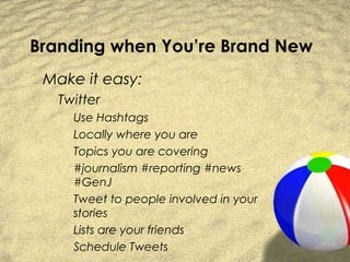 Branding when You’re Brand New
 Make it easy:
   Twitter
     Use Hashtags
     Locally where you are
     Topics you are covering
     #journalism #reporting #news
     #GenJ
     Tweet to people involved in your
     stories
     Lists are your friends
     Schedule Tweets
 