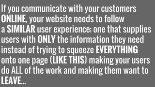 If you communicate with your customers 
ONLINE, your website needs to follow 
a SIMILAR user experience; one that supplies 
users with ONLY the information they need 
instead of trying to squeeze EVERYTHING 
onto one page (LIKE THIS) making your users 
do ALL of the work and making them want to 
LEAVE... 
 