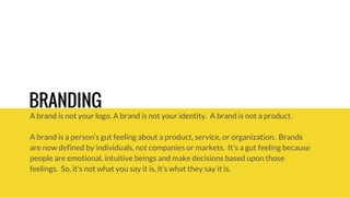 BRANDING 
A brand is not your logo. A brand is not your identity. A brand is not a product. 
A brand is a person’s gut feeling about a product, service, or organization. Brands 
are now defined by individuals, not companies or markets. It’s a gut feeling because 
people are emotional, intuitive beings and make decisions based upon those 
feelings. So, it’s not what you say it is, it’s what they say it is. 
 
