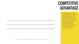 COMPETITIVE 
ADVANTAGE 
An advantage that a firm has 
over its competitors, allowing it 
to generate greater sales or 
margins and/or retain more 
customers than its competition. 
There can be many types of 
competitive advantages 
including the firm's cost 
structure, product offerings, 
distribution network and 
customer support. 
Amazon.com’s competitive advantage is in their distribution network. 
 