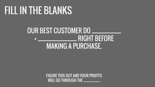 FILL IN THE BLANKS 
OUR BEST CUSTOMER DO ____________ 
+ ________________ RIGHT BEFORE 
MAKING A PURCHASE. 
FIGURE THIS OUT AND YOUR PROFITS 
WILL GO THROUGH THE ___________ . 
 