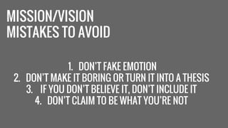 MISSION/VISION 
MISTAKES TO AVOID 
1. DON’T FAKE EMOTION 
2. DON’T MAKE IT BORING OR TURN IT INTO A THESIS 
3. IF YOU DON’T BELIEVE IT, DON’T INCLUDE IT 
4. DON’T CLAIM TO BE WHAT YOU’RE NOT 
 