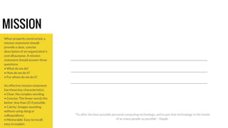 MISSION 
When properly constructed, a 
mission statement should 
provide a clear, concise 
description of an organization's 
overall purpose. A mission 
statement should answer three 
questions: 
• What do we do? 
• How do we do it? 
• For whom do we do it? 
An effective mission statement 
has these key characteristics: 
• Clear: No complex wording. 
• Concise: The fewer words the 
better; less than 25 if possible. 
• Catchy: Snappy sounding 
without using slang or 
colloquialisms. 
• Memorable: Easy to recall; 
easy to explain. 
“To offer the best possible personal computing technology, and to put that technology in the hands 
of as many people as possible” +Apple 
 