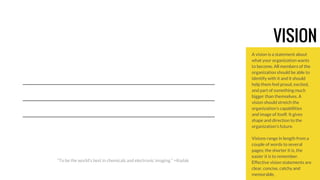 VISION 
A vision is a statement about 
what your organization wants 
to become. All members of the 
organization should be able to 
identify with it and it should 
help them feel proud, excited, 
and part of something much 
bigger than themselves. A 
vision should stretch the 
organization’s capabilities 
and image of itself. It gives 
shape and direction to the 
organization’s future. 
Visions range in length from a 
couple of words to several 
pages; the shorter it is, the 
easier it is to remember. 
Effective vision statements are 
clear, concise, catchy and 
memorable. 
“To be the world's best in chemicals and electronic imaging.” +Kodak 
 