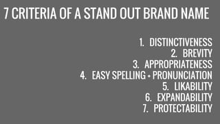 7 CRITERIA OF A STAND OUT BRAND NAME 
1. DISTINCTIVENESS 
2. BREVITY 
3. APPROPRIATENESS 
4. EASY SPELLING + PRONUNCIATION 
5. LIKABILITY 
6. EXPANDABILITY 
7. PROTECTABILITY 
