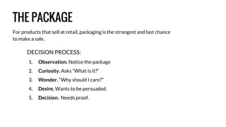 THE PACKAGE 
For products that sell at retail, packaging is the strongest and last chance 
to make a sale. 
DECISION PROCESS: 
1. Observation. Notice the package 
2. Curiosity. Asks “What is it?” 
3. Wonder. “Why should I care?” 
4. Desire. Wants to be persuaded. 
5. Decision. Needs proof. 
 