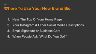 Where To Use Your New Brand Bio:
1. Near The Top Of Your Home Page
2. Your Instagram & Other Social Media Descriptions
3. Email Signature or Business Card
4. When People Ask “What Do You Do?”
 