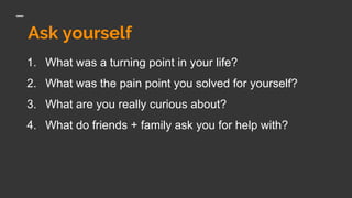 Ask yourself
1. What was a turning point in your life?
2. What was the pain point you solved for yourself?
3. What are you really curious about?
4. What do friends + family ask you for help with?
 
