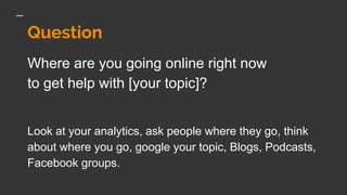 Question
Where are you going online right now
to get help with [your topic]?
Look at your analytics, ask people where they go, think
about where you go, google your topic, Blogs, Podcasts,
Facebook groups.
 