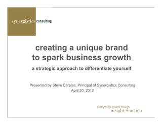 creating a unique brand
 to spark business growth
 a strategic approach to differentiate yourself


Presented by Steve Carples, Principal of Synergistics Consulting
                       April 20, 2012



                                        catalysts for growth through
                                                   insight + action
                                                 catalysts for growth through
                                                            insight + action
 