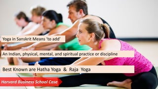 Yoga in Sanskrit Means ‘to add’
An Indian, physical, mental, and spiritual practice or discipline
Best Known are Hatha Yoga & Raja Yoga
Harvard Business School Case
 