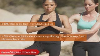 Harvard Business School Case
In 2008, Stiles opened her own studio, Strala Yoga
In 2010, Chopra and Stiles also released a yoga iPad app, “Authentic Yoga,” and
collaborated on a video
 
