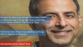 On April 18, 2010, Aseem Shukla, a member of HAF’s
board, wrote a piece for the Washington Post’s On
Faith column, entitled, “The Theft of Yoga”
A few days later, Chopra responded and said yoga
did not originate in Hinduism
Harvard Business School Case
 