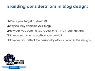 Branding considerations in blog design:


Who is your target audience?
Why do they come to your blog?
How can you communicate your one thing in your design?
How do you want to position your brand?
How can you reflect the personality of your brand in the design?
 
