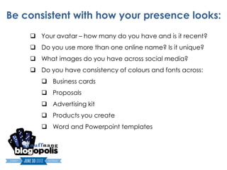 Be consistent with how your presence looks:
     Your avatar – how many do you have and is it recent?
     Do you use more than one online name? Is it unique?
     What images do you have across social media?
     Do you have consistency of colours and fonts across:
        Business cards
        Proposals
        Advertising kit
        Products you create
        Word and Powerpoint templates
 