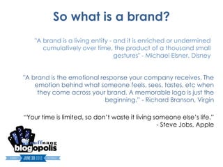 So what is a brand?
    "A brand is a living entity - and it is enriched or undermined
       cumulatively over time, the product of a thousand small
                                  gestures" - Michael Eisner, Disney


"A brand is the emotional response your company receives. The
    emotion behind what someone feels, sees, tastes, etc when
     they come across your brand. A memorable logo is just the
                            beginning.” - Richard Branson, Virgin

“Your time is limited, so don’t waste it living someone else’s life.”
                                                 - Steve Jobs, Apple
 