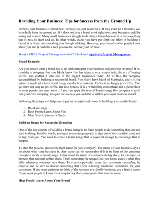 Branding Your Business: Tips for Success from the Ground Up
Perhaps your business is brand new. Perhaps you just acquired it. It may even be a business you
have built from the ground up. If it does not have a brand as of right now, your business could be
losing out overall. Many small businesses struggle to develop a brand because it is not something
that is easy to learn and do. In other words, unless you have put forth the effort to building a
brand, it is likely not something you thought of doing. However, your brand is what people know
about you and it could be a tool you use to increase your revenue.

Want a FREE Project Management tool? Check out Apptivo’s Project Management

Brand Example

Are you unsure what a brand has to do with managing your business and growing revenue? If so,
consider a company that you likely know that has taken a very simple task, the act of buying
coffee, and crafted it into one of the biggest businesses today. All of this, the company
accomplished by building a successful brand. You likely have heard of Starbucks, and it is the
prime example of what a brand image can do for a business. Coffee is no longer just coffee. You
go there not only to get coffee, but also because it is a welcoming atmosphere and a good place
to meet people you may know. If you can apply the type of brand image this company created
into your own company, imagine the success you could have within your own business model.

Following three tips will help you to get on the right track towards building a successful brand:

   1. Build an Image
   2. Help People Learn About You
   3. Meet Your Customer’s Needs

Build an Image for Successful Branding

One of the key aspects of building a brand image is to force people to do something they are not
used to doing. In other words, you need to encourage people to step out of their comfort zone and
to buy from you. You need to create a brand image that is powerful enough to encourage that to
happen.

To start the process, choose the right name for your company. The name of your business says a
lot about what your business is. Any name can be memorable if it is in front of the customer
enough to create a brand image. Think about the name of a nationwide toy store, for example, or
perhaps that national coffee chain. Their names may be unique, but you know exactly what they
offer whenever someone says them. To create a powerful name that customers remember, be
creative and be sure to choose something that offers a lasting emotional connection for your
customers. If you want customer to think of the business as a family business, use a family name.
If you want people to know it is cheap to buy there, incorporate that into the name.

Help People Learn About Your Brand
 