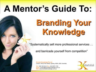 A Mentor’s Guide To:
          Branding Your
           Knowledge
     “Systematically sell more professional services …

         and barricade yourself from competition”


          Branded Knowledge Pty Ltd
          Level 8, 49-52 York Street, Sydney, NSW, 2000, Australia

          Tel: 1300 58 66 44 |Fax: (02) 8079 1129
          Email: contact@brandedknowledge.com.au
          Web: www.brandedknowledge.com.au
 