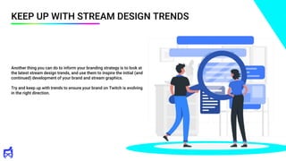 KEEP UP WITH STREAM DESIGN TRENDS
Another thing you can do to inform your branding strategy is to look at
the latest stream design trends, and use them to inspire the initial (and
continued) development of your brand and stream graphics.
Try and keep up with trends to ensure your brand on Twitch is evolving
in the right direction.
 