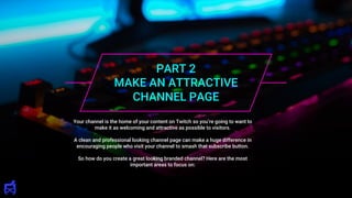 PART 2
MAKE AN ATTRACTIVE
CHANNEL PAGE
Your channel is the home of your content on Twitch so you’re going to want to
make it as welcoming and attractive as possible to visitors.
A clean and professional looking channel page can make a huge difference in
encouraging people who visit your channel to smash that subscribe button.
So how do you create a great looking branded channel? Here are the most
important areas to focus on:
 