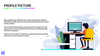 PROFILE PICTURE
Many streamers go with their face as their profile picture with the
idea that this helps make more of a personal connection with visitors
to their channel.
As we already mentioned you can also go with your logo here. This
may give you a more “professional” look for your channel, and help
with brand recognition.
There’s isn’t one option to fit all here, so just go with what you think
works best for your channel and brand.
 