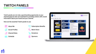 TWITCH PANELS
Twitch panels are not only a good branding opportunity on your
channel page but also are essential for providing visitors with crucial
information about your brand and your channel.
Here are the essential Twitch panels to use:
About Me
Social Profiles
Channel Rules
Schedule
Subscription Benefits
Merch Store
Donations
Sponsors
 