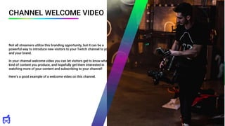 CHANNEL WELCOME VIDEO
Not all streamers utilize this branding opportunity, but it can be a
powerful way to introduce new visitors to your Twitch channel to you
and your brand.
In your channel welcome video you can let visitors get to know what
kind of content you produce, and hopefully get them interested in
watching more of your content and subscribing to your channel!
Here’s a good example of a welcome video on this channel.
 