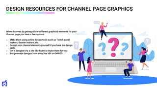 DESIGN RESOURCES FOR CHANNEL PAGE GRAPHICS
When it comes to getting all the different graphical elements for your
channel page you have a few options:
o Make them using online design tools such as Twitch panel
makers, Banner makers, etc.
o Design your channel elements yourself if you have the design
skills
o Get a designer via a site like Fiverr to make them for you
o Buy premade designs from sites like VBI or OWN3D
 