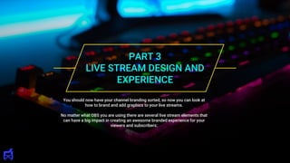 PART 3
LIVE STREAM DESIGN AND
EXPERIENCE
You should now have your channel branding sorted, so now you can look at
how to brand and add graphics to your live streams.
No matter what OBS you are using there are several live stream elements that
can have a big impact in creating an awesome branded experience for your
viewers and subscribers:
 