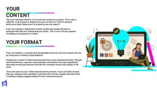 If you can develop a consistent and recognizable format for your live streams this can
go a long way in creating a loyal audience.
People love to watch TV shows because they have a very consistent formula. They get
new entertainment, surprises, and sometimes new lessons from each episode but
they keep coming back because they like the consistent format (and quality) of the
show.
This is the same for your Twitch channel and live streams. If you can build a format
that your audience loves and keep it consistent this can be a hugely important factor
in building a highly engaged fanbase for your channel and brand.
YOUR
CONTENT
The most important element is of course the content you produce. This is also a
reflection of your brand so whatever you put out there on Twitch is going to
define your brand. Make sure it’s as good as you can make it!
If you can maintain a high level of content quality then people will start to
associate that with your channel and your brand. This is one of the key aspects
of building a strong brand on Twitch.
YOUR FORMAT
 