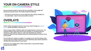 Twitch overlays are graphics that sit on top of your stream footage e.g. webcam
frames, stream information, chat boxes, etc.
There’s a huge number of different styles and overlay features to choose from. The
important things to think about here are your branding, is it consistent with your
channel (e.g. color palette, style, etc.), and most importantly your audience
experience. Make sure your overlays enhance the viewing experience and put a focus
on the content.
You can make your overlays as simple or as complex as you see fit but always make
sure you have your audience experience in mind. Delivering a great stream experience
will help build a loyal audience for your brand.
Create your own overlays with a Twitch overlay maker or buy premade designs
through sites like OWN3D.
YOUR ON-CAMERA STYLE
How you present yourself on camera also has a big effect on how people will
perceive you and your brand. This mainly includes the following:
o The way you communicate e.g. do you speak fast, slow, calmly, excitedly, etc.
o Your personality – does it come across well on camera?
OVERLAYS
 