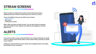 If you want to create a unique community feel for your channel and brand you should
invest in creating custom stream alerts for when viewers follow, subscribe, or donate
to your channel.
It helps your channel stand but is also a great way of engaging viewers and making
them feel part of your community.
STREAM SCREENS
Stream screens are mainly used to make sure that viewers know what is
happening with your channel or stream when you’re not live on camera.
There a few different ones you can utilize for your stream:
o Offline screens
o RB screens
o Starting soon screens
Again, make sure these are kept on brand. You can also use them to promote
your social profiles so your audience can follow you and engage you on those
platforms too.
ALERTS
 