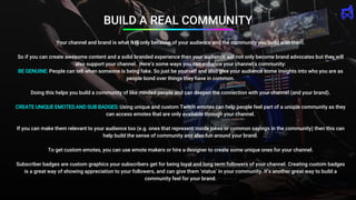 BUILD A REAL COMMUNITY
Your channel and brand is what it is only because of your audience and the community you build with them.
So if you can create awesome content and a solid branded experience then your audience will not only become brand advocates but they will
also support your channel. Here’s some ways you can enhance your channel’s community:
BE GENUINE: People can tell when someone is being fake. So just be yourself and also give your audience some insights into who you are as
people bond over things they have in common.
Doing this helps you build a community of like minded people and can deepen the connection with your channel (and your brand).
CREATE UNIQUE EMOTES AND SUB BADGES: Using unique and custom Twitch emotes can help people feel part of a unique community as they
can access emotes that are only available through your channel.
If you can make them relevant to your audience too (e.g. ones that represent inside jokes or common sayings in the community) then this can
help build the sense of community and also fun around your brand.
To get custom emotes, you can use emote makers or hire a designer to create some unique ones for your channel.
Subscriber badges are custom graphics your subscribers get for being loyal and long term followers of your channel. Creating custom badges
is a great way of showing appreciation to your followers, and can give them ‘status’ in your community. It’s another great way to build a
community feel for your brand.
 