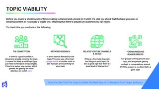 TOPIC VIABILITY
Before you invest a whole bunch of time creating a channel and a brand on Twitch, it’s vital you check that the topic you plan on
creating content on is actually a viable one. Meaning that there’s actually an audience you can reach.
To check this you can look at the following:
FORUMS/MESSAGE
BOARDS/GROUPS
Are groups forming around your
topic, and are people getting
involved in conversations around
it? If the answer is yes then that’s a
good sign!
THE COMPETITION
If there’s a good number of
streamers already covering the topic
it means it’s likely a solid topic (you
just need to find your unique angle).
If you’re a gamer you can see which
games are getting the most
attention on twitch here.
KEYWORD RESEARCH
Is there search demand for the
topic? You can use a free tool
google trends or similar tools to
see if people are searching for
your topic
RELATED YOUTUBE CHANNELS
& BLOGS
If there a YouTube channels
and blogs on your topic it’s
also a good sign that there’s a
good level of interest in it
Once You See That The Topic Is Viable The Next Step Is To Research Your Target Audience.
 