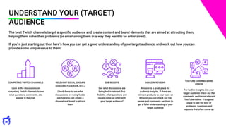 UNDERSTAND YOUR (TARGET)
AUDIENCE
The best Twitch channels target a specific audience and create content and brand elements that are aimed at attracting them,
helping them solve their problems (or entertaining them in a way they want to be entertained).
If you’re just starting out then here’s how you can get a good understanding of your target audience, and work out how you can
provide some unique value to them:
COMPETING TWITCH CHANNELS
Look at the discussions on
competing Twitch channels to see
what questions, comments, etc.
appear in the chat.
RELEVANT SOCIAL GROUPS
(DISCORD, FACEBOOK, ETC.)
Check these to see what
discussions are being had to
see how you can create a
channel and brand to attract
them
SUB REDDITS
See what discussions are
being had in relevant Sub
Reddits, what questions and
issues come up often with
your target audience?
AMAZON REVIEWS
Amazon is a great place for
audience insights. If there are
relevant products to your topic on
Amazon you can check out the
review and comments sections to
get a fuller understanding of your
target audience
YOUTUBE CHANNELS AND
VIDEOS
For further insights into your
target audience check out the
comments section on relevant
YouTube videos. It’s a great
place to see the kind of
problems, questions and
requests that often come up.
 