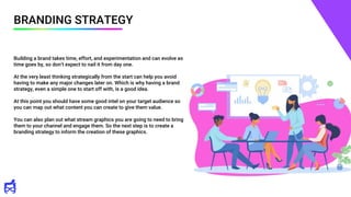 BRANDING STRATEGY
Building a brand takes time, effort, and experimentation and can evolve as
time goes by, so don’t expect to nail it from day one.
At the very least thinking strategically from the start can help you avoid
having to make any major changes later on. Which is why having a brand
strategy, even a simple one to start off with, is a good idea.
At this point you should have some good intel on your target audience so
you can map out what content you can create to give them value.
You can also plan out what stream graphics you are going to need to bring
them to your channel and engage them. So the next step is to create a
branding strategy to inform the creation of these graphics.
 