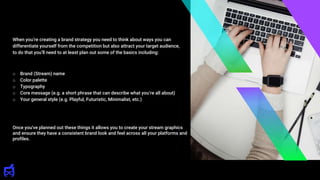 o Brand (Stream) name
o Color palette
o Typography
o Core message (e.g. a short phrase that can describe what you’re all about)
o Your general style (e.g. Playful, Futuristic, Minimalist, etc.)
When you’re creating a brand strategy you need to think about ways you can
differentiate yourself from the competition but also attract your target audience,
to do that you’ll need to at least plan out some of the basics including:
Once you've planned out these things it allows you to create your stream graphics
and ensure they have a consistent brand look and feel across all your platforms and
profiles.
 