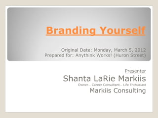 Branding Yourself
Original Date: Monday, March 5, 2012
Prepared for: Anythink Works! (Huron Street)
Presenter
Shanta LaRie Markiis
Owner… Career Consultant… Life Enthusiast
Markiis Consulting
 