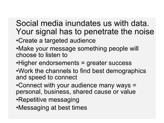 Social media inundates us with data. Your signal has to penetrate the noise Create a targeted audience  Make your message something people will choose to listen to Higher endorsements = greater success Work the channels to find best demographics and speed to connect Connect with your audience many ways = personal, business, shared cause or value Repetitive messaging Messaging at best times 