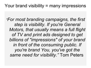 “ For most branding campaigns, the first step is visibility. If you're General Motors, that usually means a full flight of TV and print ads designed to get billions of "impressions" of your brand in front of the consuming public. If you're brand You, you've got the same need for visibility.”  Tom Peters  Your brand visibility = many impressions 