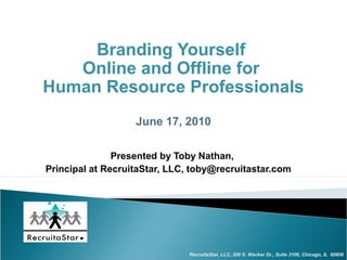 Branding Yourself
   Online and Offline for
Human Resource Professionals
                   June 17, 2010

               Presented by Toby Nathan,
Principal at RecruitaStar, LLC, toby@recruitastar.com




                               RecruitaStar, LLC, 200 S. Wacker Dr., Suite 3100, Chicago, IL 60606
 