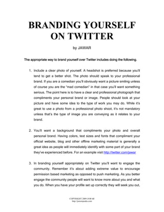 BRANDING YOURSELF
     ON TWITTER
                                   by JAWAR


The appropriate way to brand yourself over Twitter includes doing the following.


   1. Include a clear photo of yourself. A headshot is preferred because you’ll
      tend to get a better shot. The photo should speak to your professional
      brand. If you are a comedian you’ll obviously want a picture smiling unless
      of course you are the “mad comedian” in that case you’ll want something
      serious. The point here is to have a clear and professional photograph that
      compliments your personal brand or image. People should look at your
      picture and have some idea to the type of work you may do. While it’s
      great to use a photo from a professional photo shoot, it’s not mandatory
      unless that’s the type of image you are conveying as it relates to your
      brand.


   2. You’ll want a background that compliments your photo and overall
      personal brand. Having colors, text sizes and fonts that compliment your
      official website, blog and other offline marketing material is generally a
      great idea as people will immediately identify with some part of your brand
      they’ve experienced before. For an example visit http://twitter.com/jawar


   3. In branding yourself appropriately on Twitter you’ll want to engage the
      community. Remember it’s about adding extreme value to encourage
      permission based marketing as opposed to push marketing. As you better
      engage the community people will want to know more about you and what
      you do. When you have your profile set up correctly they will seek you out,



                                COPYRIGHT 2009 JAWAR
                                  http://jawarspeaks.com
 