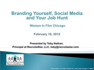 Branding Yourself, Social Media
      and Your Job Hunt
             Women In Film Chicago

                 February 16, 2012

               Presented by Toby Nathan,
Principal at RecruitaStar, LLC, toby@recruitastar.com




                               RecruitaStar, LLC, 200 S. Wacker Dr., Suite 3100, Chicago, IL 60606
 