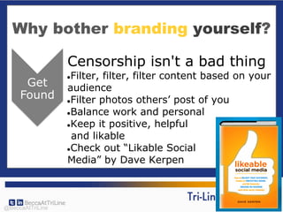 Why bother branding yourself?
Censorship isn't a bad thing
●Filter, filter, filter content based on your
audience
●Filter photos others’ post of you
●Balance work and personal
●Keep it positive, helpful
and likable
●Check out “Likable Social
Media” by Dave Kerpen
@BeccaAtTriLine
 