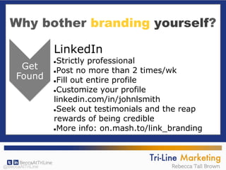 Why bother branding yourself?
LinkedIn
●Strictly professional
●Post no more than 2 times/wk
●Fill out entire profile
●Customize your profile
linkedin.com/in/johnlsmith
●Seek out testimonials and the reap
rewards of being credible
●More info: on.mash.to/link_branding
@BeccaAtTriLine
 