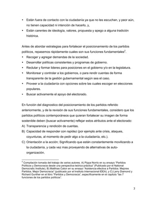 3	
  
	
  
• Están fuera de contacto con la ciudadanía ya que no les escuchan, y peor aún,
no tienen capacidad ni intención de hacerlo, y,
• Están carentes de ideología, valores, propuesta y apego a alguna tradición
histórica.
Antes de abordar estrategias para fortalecer el posicionamiento de los partidos
políticos, repasemos rápidamente cuales son sus funciones fundamentales2
.
• Recoger y agregar demandas de la sociedad.
• Desarrollar políticas consistentes y programas de gobierno.
• Reclutar y formar lideres para posiciones en el gobierno y/o en la legislatura.
• Monitorear y controlar a los gobiernos, o para rendir cuentas de forma
transparente de la gestión gubernamental según sea el caso.
• Proveer a la ciudadanía con opciones sobre las cuales escoger en elecciones
populares.
• Buscar activamente el apoyo del electorado.
En función del diagnostico del posicionamiento de los partidos referido
anteriormente, y de la revisión de sus funciones fundamentales, considero que los
partidos políticos contemporáneos que quieran fortalecer su imagen de forma
sostenible deben (buscar activamente) reflejar estos atributos ante el electorado:
A) Transparencia y rendición de cuentas.
B) Capacidad de responder con rapidez (por ejemplo ante crisis, ataques,
coyunturas, al momento de pedir algo a la ciudadanía, etc.).
C) Orientación a la acción; Significando que están constantemente movilizando a
la ciudadanía, y cada vez mas proveyendo de alternativas de auto-
organización.
	
  	
  	
  	
  	
  	
  	
  	
  	
  	
  	
  	
  	
  	
  	
  	
  	
  	
  	
  	
  	
  	
  	
  	
  	
  	
  	
  	
  	
  	
  	
  	
  	
  	
  	
  	
  	
  	
  	
  	
  	
  	
  	
  	
  	
  	
  	
  	
  	
  	
  	
  	
  	
  	
  	
  	
  
2
Compilación tomada del trabajo de varios autores. A) Pippa Norris en su ensayo “Partidos
Políticos y Democracia desde una perspectiva teórico-práctica” (Publicado por el National
Democratic Institute), B) Matthias Caton en su ensayo “Asistencia efectiva a Partidos: Mejores
Partidos, Mejor Democracia” (publicado por el Instituto Internacional IDEA), y C) Larry Diamond y
Richard Gunther en el libro “Partidos y Democracia”, específicamente en el capitulo “las 7
funciones de los partidos políticos”.
	
  
	
  
 