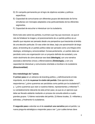 4	
  
	
  
D) En campaña permanente por el logro de objetivos sociales y políticos
específicos;
E) Capacidad de comunicarse con diferentes grupos del electorado de forma
simultanea con mensajes adaptados a las particularidades de los diferentes
segmentos.
F) Capacidad de escuchar e interactuar con la ciudadanía.
Dicho todo esto sobre los partidos, lo primero que hay que reconocer, es que el
reto de fortalecer la imagen y el posicionamiento de un partido político es un
desafío que requiere ser pensado desde una perspectiva que trasciende el ámbito
de una elección particular. En ese orden de ideas, bajo una aproximación de largo
plazo, el branding de un partido político debe ser pensado como una trilogía entre
ideología, simbología y emocionalidad. Consecuentemente, un partido debe ser
percibido como una organización con un proyecto definido de sociedad y una
visión doctrinaria de cómo alcanzar ese ideal (Ideología), con una narrativa
asociada a elementos únicos y diferenciadores (Simbología), y con una
capacidad de interactuar y comunicarse orientada a movilizar a la ciudadanía
(Emocionalidad).
Una metodología de 7 pasos.
El primer paso en un esfuerzo de branding político, y definitivamente el más
importante, es el de re-pensar la visión del partido. Este ejercicio debe
respondernos “¿cómo queremos ser percibidos como partido por la ciudadanía?”,
y, “¿cómo queremos que vean a nuestros líderes, representantes y militantes”?.
Lo verdaderamente relevante de este primer paso, es que es un ejercicio que
debe ser llevado adelante mediante un proceso de consulta abierto a cuatro
grandes grupos: 1) líderes nacionales del partido, 2) líderes locales, 3) militantes y
activistas, y finalmente 4) ciudadanos.
El segundo paso a abordar es el de construir una narrativa para el partido. La
nueva pregunta estratégica a responder pasa a ser “¿con cuáles temas clave
 