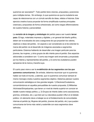 5	
  
	
  
queremos ser asociados?”. Todo partido tiene visiones, propuestas y posiciones
para múltiples temas. Sin embargo, lo que queremos es que la ciudadanía sea
capaz de relacionarnos con un cúmulo sencillo de ideas, relatos e historias. Este
ejercicio creativo busca proyectar de forma simplificada nuestras principales
creencias y propuestas de forma cohesionada, así como rasgos diferenciadores
de nuestra historia y personalidad.
La revisión de la imagen y simbología del partido pasa a ser nuestro tercer
paso. El logo, materiales impresos y digitales, y en general del diseño gráfico,
deben ser re-evaluados de cara a asegurarse de que proyecten los valores,
objetivos e ideas del partido. Un aspecto a ser considerado es el de extender la
marca del partido vía el desarrollo de imágenes asociadas a segmentos
particulares. Estamos hablando de desarrollar una imagen particular para los
jóvenes, las mujeres, y otros grupos de alto interés para el partido. Dos aspectos
adicionales a considerar son: 1) como esa imagen será encarnada y proyectada
por los líderes y representantes del partido, y 2) como los ciudadanos pueden
apropiarse de la marca y hacerla suya.
El cuarto paso viene a ser la re-definición de los segmentos con los que
queremos comunicarnos. De entrada, debemos reconocer que no queremos
hablar con todo el mundo, y además, que no queremos comunicar siempre el
mismo mensaje a todos nuestros segmentos objetivo. Debemos planear nuestra
comunicación estratégica en tres grandes targets: 1) Electores/Ciudadanos,
concentrándonos en aquellos persuadibles de nuestra propuesta, 2) Militantes
/Activistas/Simpatizantes, que tienen un nivel de interés superior en conocer en
detalle nuestro trabajo político, y, 3) Grupos de Interés (tales como asociaciones,
gremios, sindicatos, etc.), que bien por su naturaleza pueden influir en el debate
público. Un elemento clave a trabajar es en el fortalecimiento de comunidades
internas al partido (ej. Mujeres del partido, jóvenes del partido, etc.) que pueden
comunicarse de forma más natral y sostenible con esos segmentos clave
definidos.
 