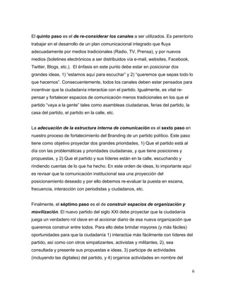 6	
  
	
  
El quinto paso es el de re-considerar los canales a ser utilizados. Es perentorio
trabajar en el desarrollo de un plan comunicacional integrado que fluya
adecuadamente por medios tradicionales (Radio, TV, Prensa), y por nuevos
medios (boletines electrónicos a ser distribuidos vía e-mail, websites, Facebook,
Twitter, Blogs, etc.). El énfasis en este punto debe estar en posicionar dos
grandes ideas, 1) “estamos aquí para escuchar” y 2) “queremos que sepas todo lo
que hacemos”. Consecuentemente, todos los canales deben estar pensados para
incentivar que la ciudadanía interactúe con el partido. Igualmente, es vital re-
pensar y fortalecer espacios de comunicación menos tradicionales en los que el
partido “vaya a la gente” tales como asambleas ciudadanas, ferias del partido, la
casa del partido, el partido en la calle, etc.
La adecuación de la estructura interna de comunicación es el sexto paso en
nuestro proceso de fortalecimiento del Branding de un partido político. Este paso
tiene como objetivo proyectar dos grandes prioridades, 1) Que el partido está al
día con las problemáticas y prioridades ciudadanas, y que tiene posiciones y
propuestas, y 2) Que el partido y sus líderes están en la calle, escuchando y
rindiendo cuentas de lo que ha hecho. En este orden de ideas, lo importante aquí
es revisar que la comunicación institucional sea una proyección del
posicionamiento deseado y por ello debemos re-evaluar la puesta en escena,
frecuencia, interacción con periodistas y ciudadanos, etc.
Finalmente, el séptimo paso es el de construir espacios de organización y
movilización. El nuevo partido del siglo XXI debe proyectar que la ciudadanía
juega un verdadero rol clave en el accionar diario de esa nueva organización que
queremos construir entre todos. Para ello debe brindar mayores (y más fáciles)
oportunidades para que la ciudadanía 1) interactúe más fácilmente con líderes del
partido, así como con otros simpatizantes, activistas y militantes, 2), sea
consultada y presente sus propuestas e ideas, 3) participe de actividades
(incluyendo las digitales) del partido, y 4) organice actividades en nombre del
 
