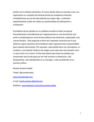 7	
  
	
  
partido (con la debida orientación). El nuevo partido debe ser pensado como una
organización en campaña permanente donde los ciudadanos entiendan
inmediatamente que se les está pidiendo que hagan algo, y entiendan
específicamente cuales son todas sus oportunidades de participación y
movilización.
El problema de los partidos es un problema mundial e incluso se discute
frecuentemente si sencillamente son organizaciones en vías de extinción que
serán re-emplazadas por otras formas políticas más dinámicas y adecuadas a los
nuevos tiempos. Esta pregunta no tiene aún respuesta conclusiva por lo que
debemos seguir pensando cómo fortalecer estas organizaciones imprescindibles
para nuestras democracias. Por supuesto, cada partido tiene una cosmogonía, un
contexto y una tradición histórica que obliga a que cada caso sea pensado como
un caso único en sí mismo. El reto está abierto para todos los partidos que
comprendan que el reto pasa por ser más cercanos e interactivos, más
transparentes, más disciplinados en su mensaje, y más consistentes en su
accionar político.
Ricardo Amado Castillo
Twitter: @ricardoamadoc
www.ricardoamado.com
e-mail: ricardo.amado.c@gmail.com
facebook: www.facebook.com/ricardo.amado.castillo
 